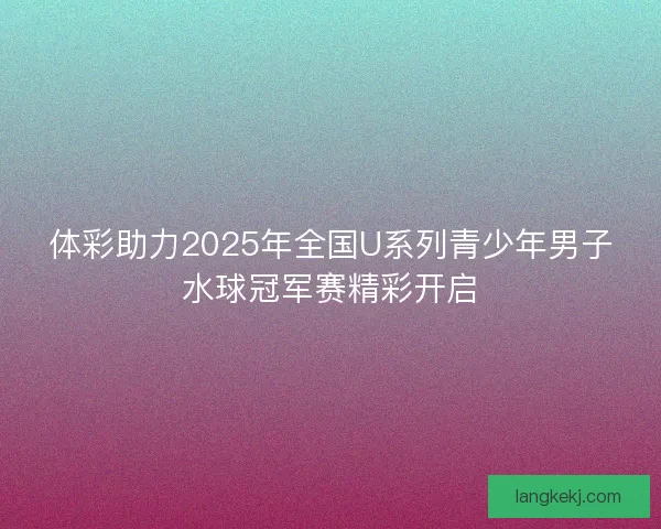 体彩助力2025年全国U系列青少年男子水球冠军赛精彩开启 体彩助力2025年全国U系列青少年男子水球冠军赛精彩开启