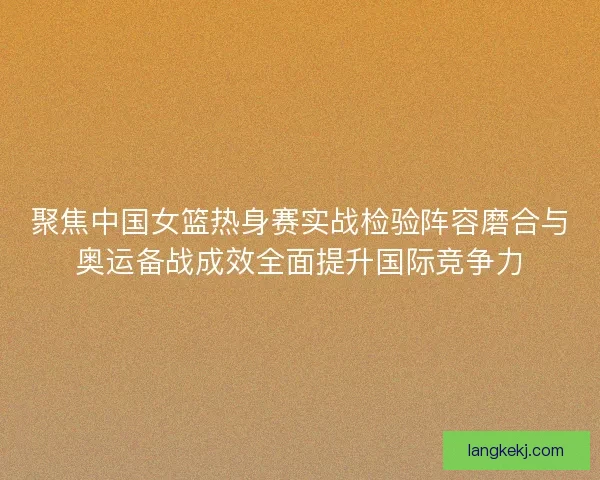 聚焦中国女篮热身赛实战检验阵容磨合与奥运备战成效全面提升国际竞争力
