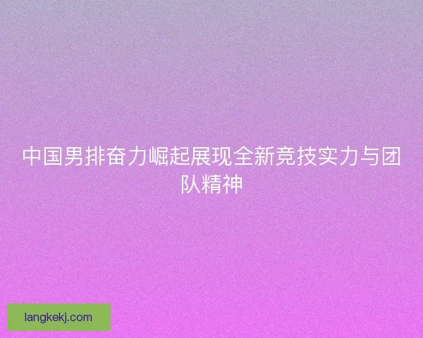 中国男排奋力崛起展现全新竞技实力与团队精神