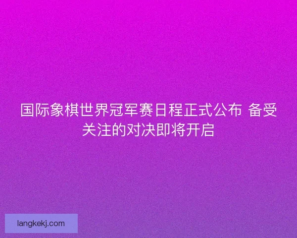 国际象棋世界冠军赛日程正式公布 备受关注的对决即将开启