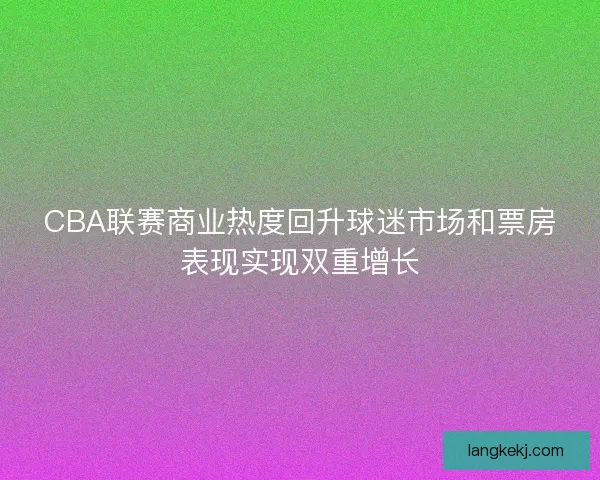 CBA联赛商业热度回升球迷市场和票房表现实现双重增长