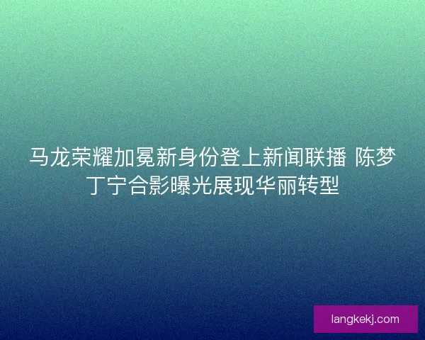 马龙荣耀加冕新身份登上新闻联播 陈梦丁宁合影曝光展现华丽转型