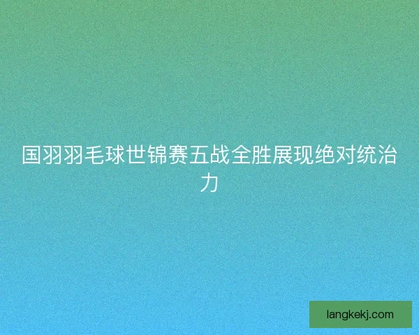 国羽羽毛球世锦赛五战全胜展现绝对统治力
