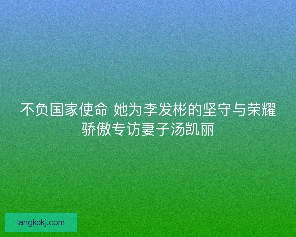 不负国家使命 她为李发彬的坚守与荣耀骄傲专访妻子汤凯丽