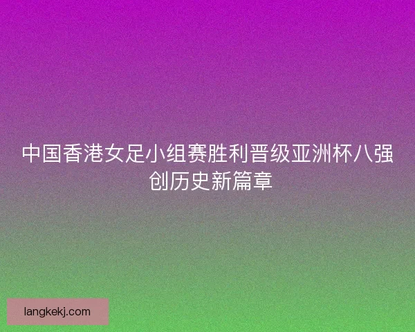 中国香港女足小组赛胜利晋级亚洲杯八强 创历史新篇章