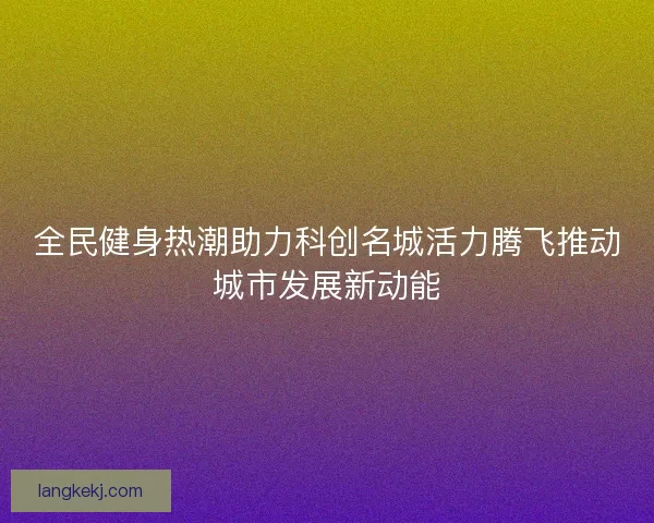 全民健身热潮助力科创名城活力腾飞推动城市发展新动能 全民健身热潮助力科创名城活力腾飞推动城市发展新动能