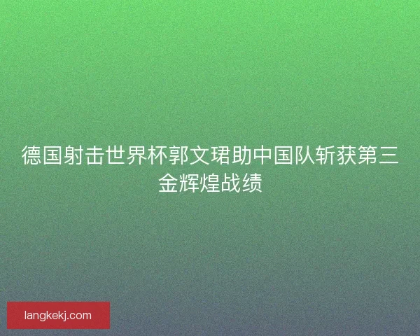 德国射击世界杯郭文珺助中国队斩获第三金辉煌战绩