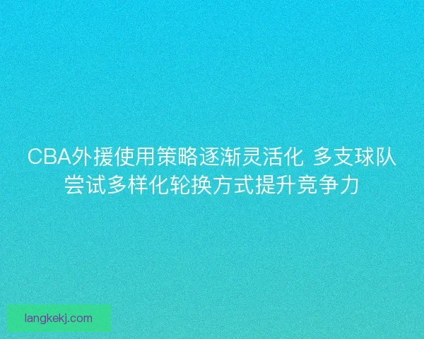CBA外援使用策略逐渐灵活化 多支球队尝试多样化轮换方式提升竞争力