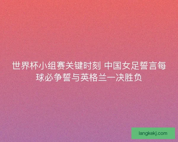 世界杯小组赛关键时刻 中国女足誓言每球必争誓与英格兰一决胜负 世界杯小组赛关键时刻 中国女足誓言每球必争誓与英格兰一决胜负