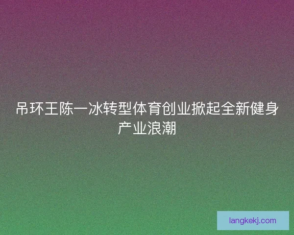 吊环王陈一冰转型体育创业掀起全新健身产业浪潮