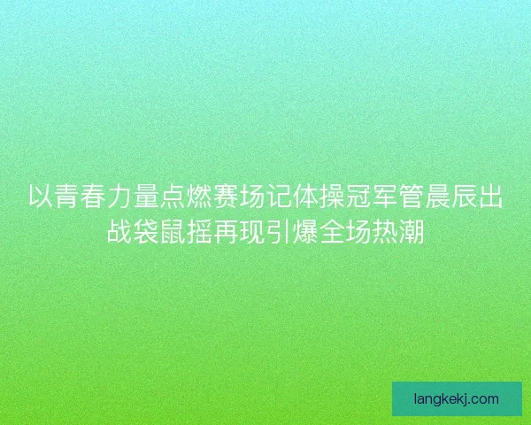 以青春力量点燃赛场记体操冠军管晨辰出战袋鼠摇再现引爆全场热潮