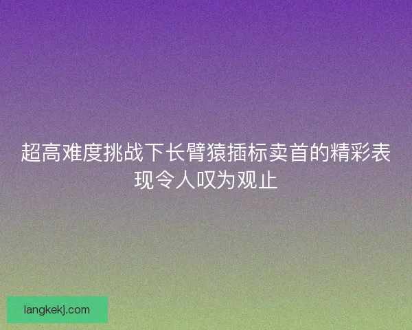 超高难度挑战下长臂猿插标卖首的精彩表现令人叹为观止