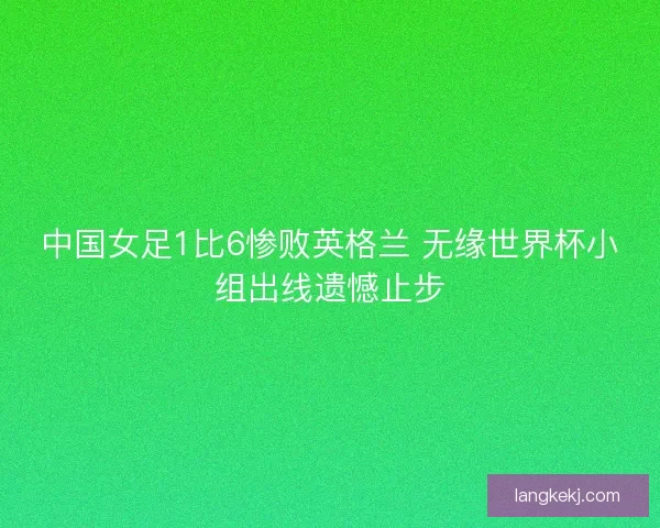 中国女足1比6惨败英格兰 无缘世界杯小组出线遗憾止步 中国女足1比6惨败英格兰 无缘世界杯小组出线遗憾止步