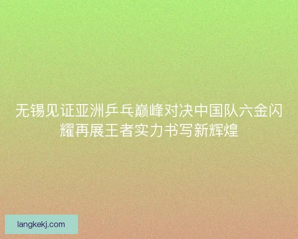 无锡见证亚洲乒乓巅峰对决中国队六金闪耀再展王者实力书写新辉煌