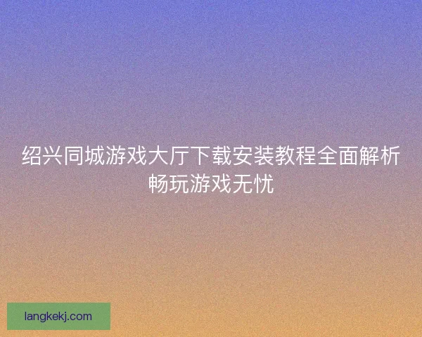 绍兴同城游戏大厅下载安装教程全面解析畅玩游戏无忧 绍兴同城游戏大厅下载安装教程全面解析畅玩游戏无忧