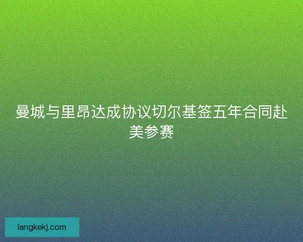 曼城与里昂达成协议切尔基签五年合同赴美参赛 曼城与里昂达成协议切尔基签五年合同赴美参赛