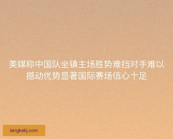 美媒称中国队坐镇主场胜势难挡对手难以撼动优势显著国际赛场信心十足