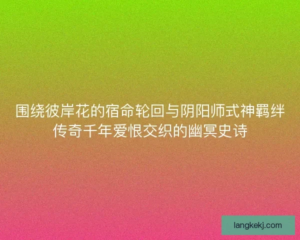 围绕彼岸花的宿命轮回与阴阳师式神羁绊传奇千年爱恨交织的幽冥史诗