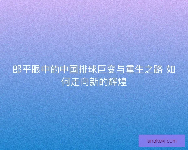 郎平眼中的中国排球巨变与重生之路 如何走向新的辉煌
