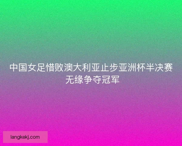 中国女足惜败澳大利亚止步亚洲杯半决赛 无缘争夺冠军 中国女足惜败澳大利亚止步亚洲杯半决赛 无缘争夺冠军