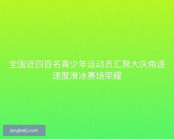 全国近四百名青少年运动员汇聚大庆角逐速度滑冰赛场荣耀 全国近四百名青少年运动员汇聚大庆角逐速度滑冰赛场荣耀