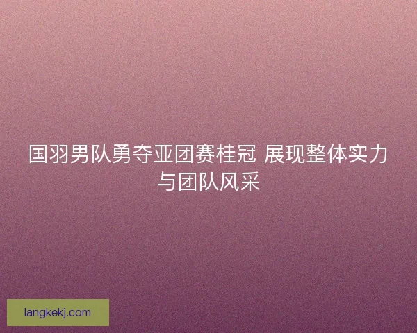 国羽男队勇夺亚团赛桂冠 展现整体实力与团队风采 国羽男队勇夺亚团赛桂冠 展现整体实力与团队风采